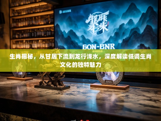 生肖揭秘，从甘居下流到龙行浅水，深度解读低调生肖文化的独特魅力