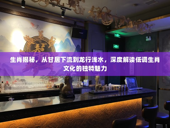 生肖揭秘，从甘居下流到龙行浅水，深度解读低调生肖文化的独特魅力