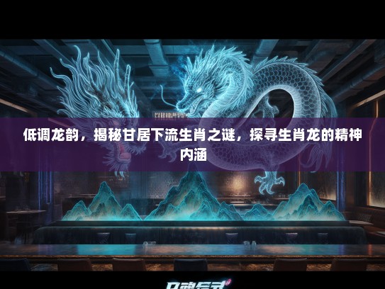 低调龙韵，揭秘甘居下流生肖之谜，探寻生肖龙的精神内涵