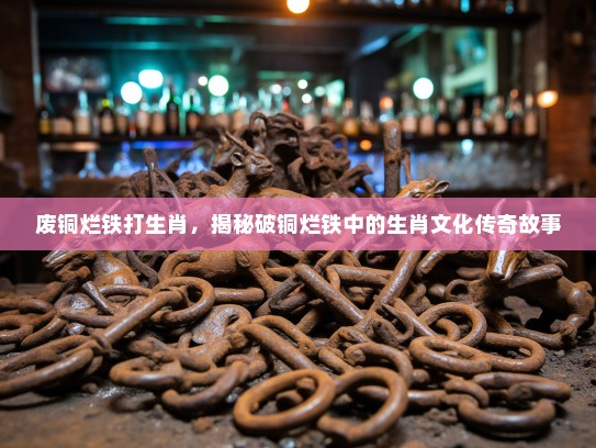 废铜烂铁打生肖，揭秘破铜烂铁中的生肖文化传奇故事