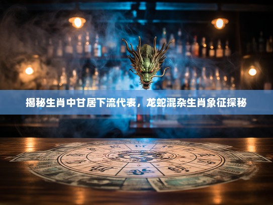 揭秘生肖中甘居下流代表，龙蛇混杂生肖象征探秘