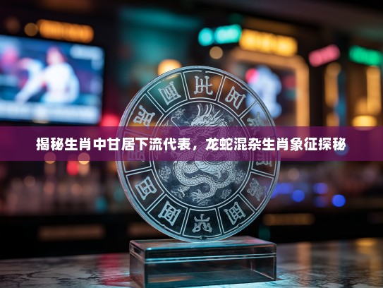 揭秘生肖中甘居下流代表，龙蛇混杂生肖象征探秘