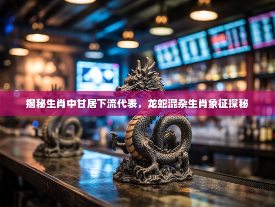 揭秘生肖中甘居下流代表，龙蛇混杂生肖象征探秘