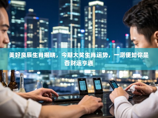 美好良辰生肖揭晓，今期大奖生肖运势，一测便知你是否财运亨通