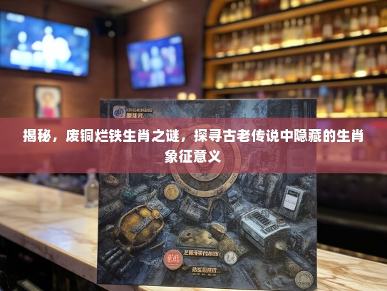 揭秘，废铜烂铁生肖之谜，探寻古老传说中隐藏的生肖象征意义