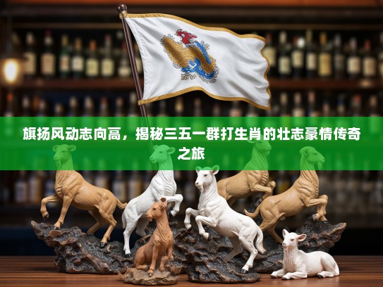 旗扬风动志向高，揭秘三五一群打生肖的壮志豪情传奇之旅