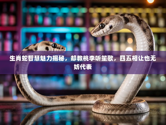 生肖蛇智慧魅力揭秘，却教桃李听笙歌，四五相让也无妨代表