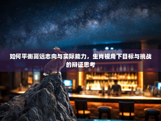 如何平衡高远志向与实际能力，生肖视角下目标与挑战的辩证思考