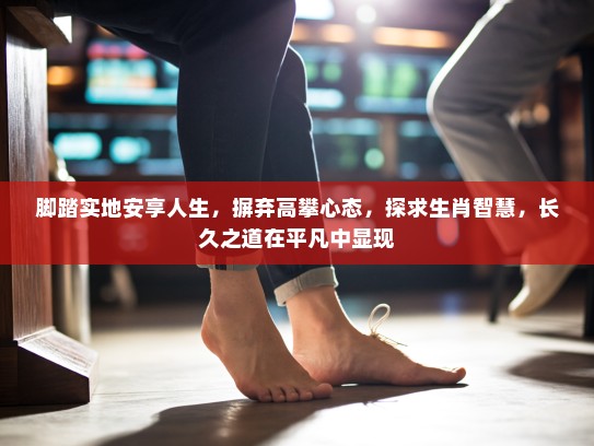 脚踏实地安享人生，摒弃高攀心态，探求生肖智慧，长久之道在平凡中显现