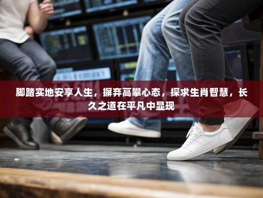 脚踏实地安享人生，摒弃高攀心态，探求生肖智慧，长久之道在平凡中显现