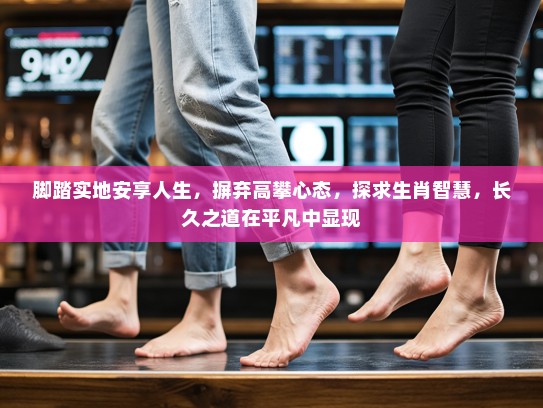 脚踏实地安享人生，摒弃高攀心态，探求生肖智慧，长久之道在平凡中显现