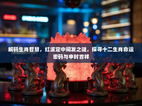 解码生肖智慧，红波定中间发之谜，探寻十二生肖命运密码与申时吉祥