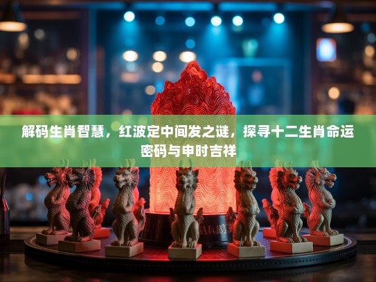解码生肖智慧，红波定中间发之谜，探寻十二生肖命运密码与申时吉祥
