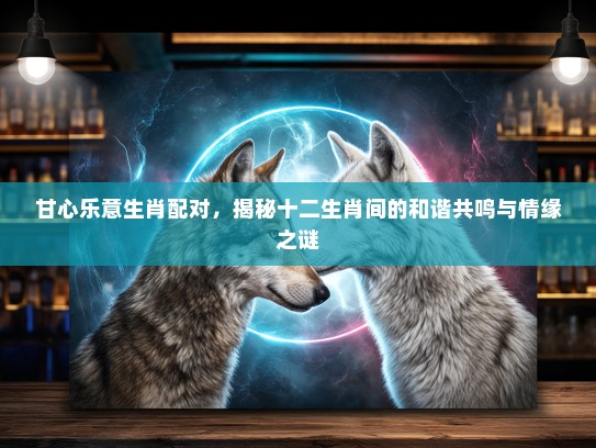 甘心乐意生肖配对，揭秘十二生肖间的和谐共鸣与情缘之谜