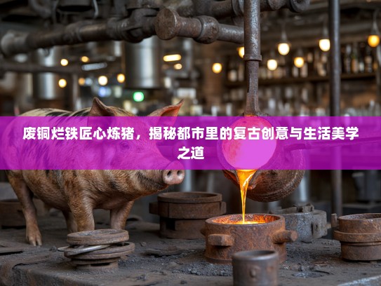 废铜烂铁匠心炼猪，揭秘都市里的复古创意与生活美学之道