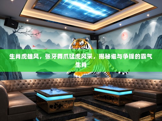 生肖虎雄风，张牙舞爪猛虎风采，揭秘谁与争锋的霸气生肖