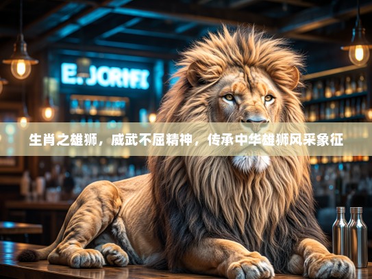 生肖之雄狮，威武不屈精神，传承中华雄狮风采象征