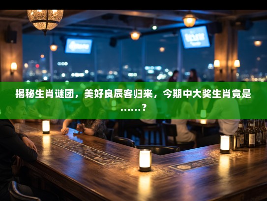 揭秘生肖谜团，美好良辰客归来，今期中大奖生肖竟是……？