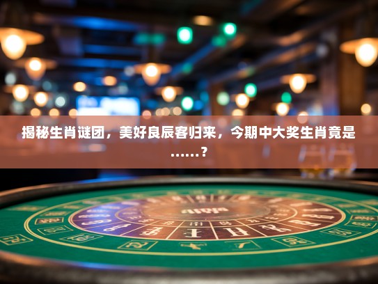 揭秘生肖谜团，美好良辰客归来，今期中大奖生肖竟是……？