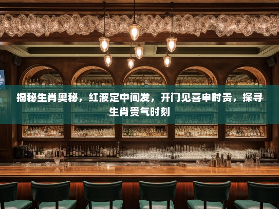 揭秘生肖奥秘，红波定中间发，开门见喜申时贵，探寻生肖贵气时刻