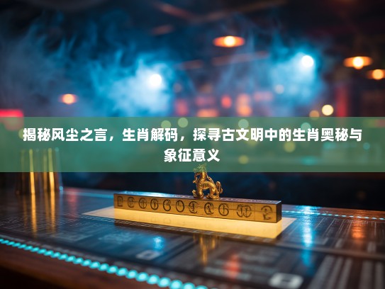 揭秘风尘之言，生肖解码，探寻古文明中的生肖奥秘与象征意义