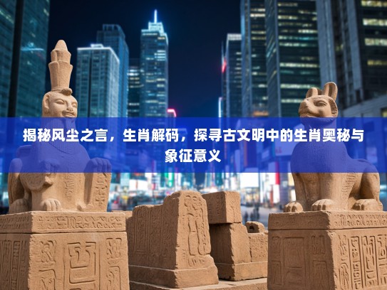 揭秘风尘之言，生肖解码，探寻古文明中的生肖奥秘与象征意义