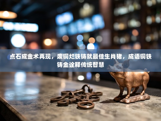 点石成金术再现，废铜烂铁铸就最佳生肖猪，成语铜铁铸金诠释传统智慧