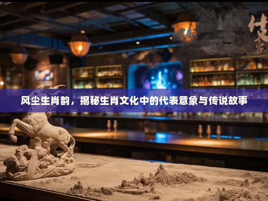 风尘生肖韵，揭秘生肖文化中的代表意象与传说故事