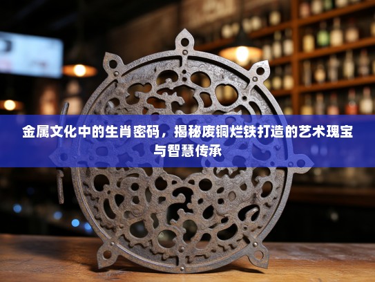 金属文化中的生肖密码，揭秘废铜烂铁打造的艺术瑰宝与智慧传承