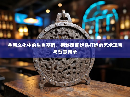 金属文化中的生肖密码，揭秘废铜烂铁打造的艺术瑰宝与智慧传承
