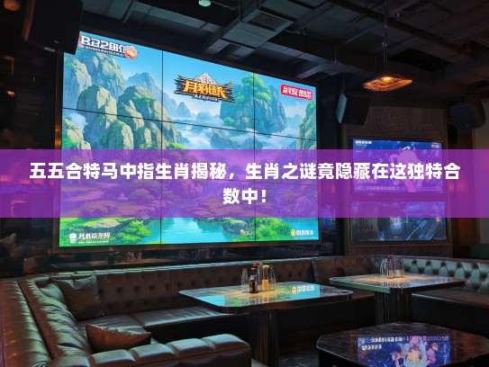 五五合特马中指生肖揭秘，生肖之谜竟隐藏在这独特合数中！