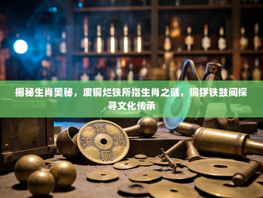 揭秘生肖奥秘，废铜烂铁所指生肖之谜，铜锣铁鼓间探寻文化传承