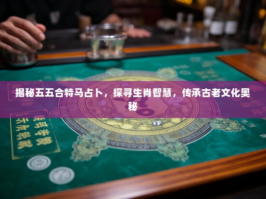 揭秘五五合特马占卜，探寻生肖智慧，传承古老文化奥秘