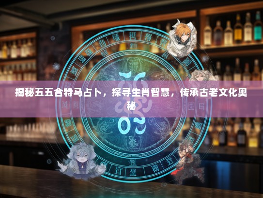 揭秘五五合特马占卜，探寻生肖智慧，传承古老文化奥秘