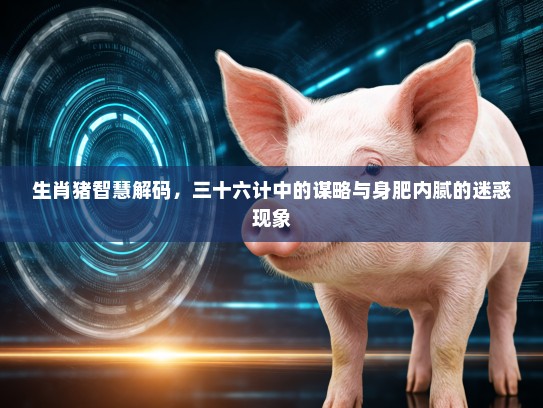生肖猪智慧解码，三十六计中的谋略与身肥内腻的迷惑现象