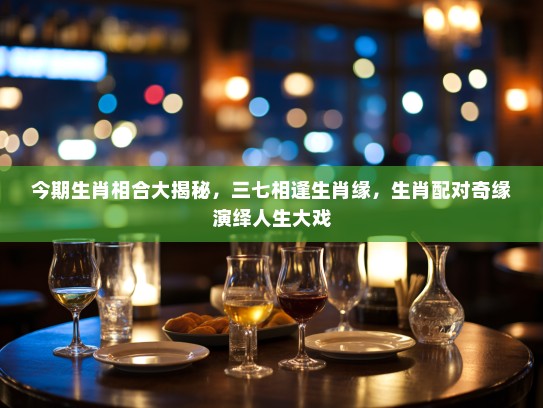 今期生肖相合大揭秘，三七相逢生肖缘，生肖配对奇缘演绎人生大戏
