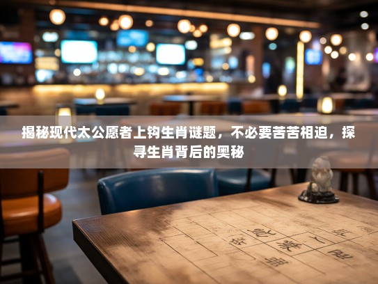 揭秘现代太公愿者上钩生肖谜题，不必要苦苦相迫，探寻生肖背后的奥秘