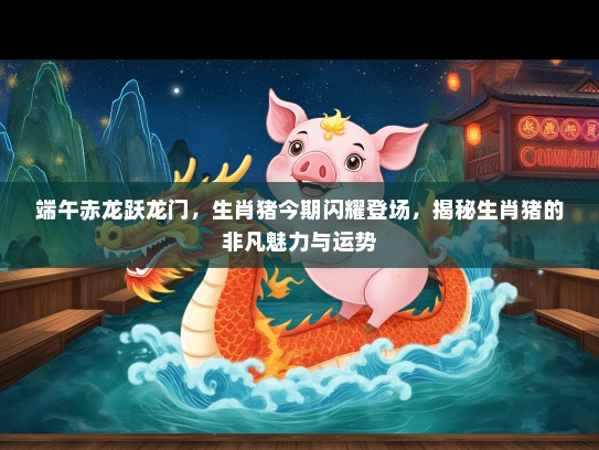 端午赤龙跃龙门，生肖猪今期闪耀登场，揭秘生肖猪的非凡魅力与运势