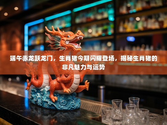 端午赤龙跃龙门，生肖猪今期闪耀登场，揭秘生肖猪的非凡魅力与运势