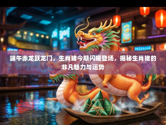 端午赤龙跃龙门，生肖猪今期闪耀登场，揭秘生肖猪的非凡魅力与运势