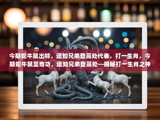 今期蛇牛鼠出特，遥知兄弟登高处代表，打一生肖，今期蛇牛鼠显奇功，遥知兄弟登高处—揭秘打一生肖之神秘面纱