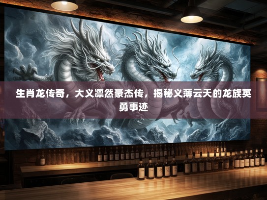 生肖龙传奇，大义凛然豪杰传，揭秘义薄云天的龙族英勇事迹