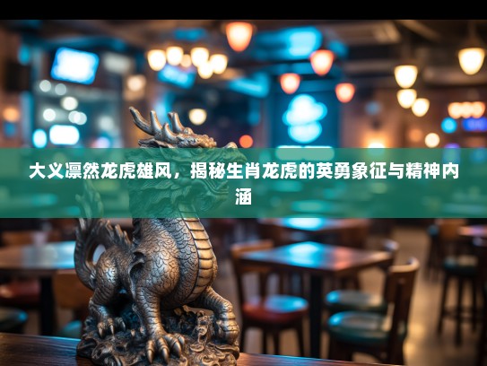 大义凛然龙虎雄风，揭秘生肖龙虎的英勇象征与精神内涵