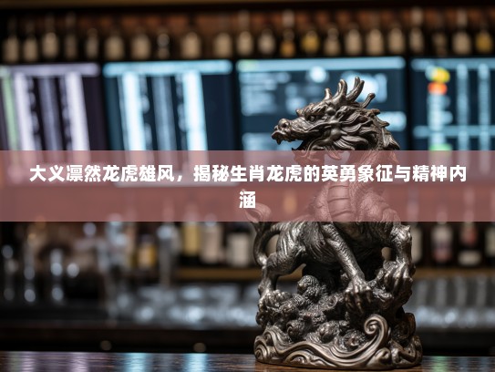 大义凛然龙虎雄风，揭秘生肖龙虎的英勇象征与精神内涵