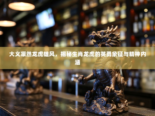 大义凛然龙虎雄风，揭秘生肖龙虎的英勇象征与精神内涵